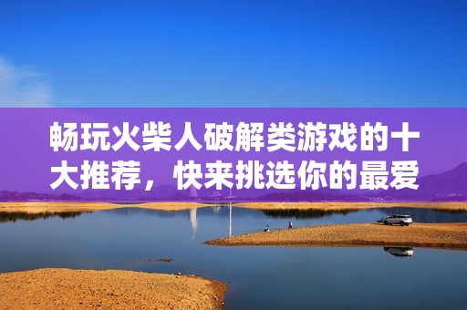 畅玩火柴人破解类游戏的十大推荐，快来挑选你的最爱！