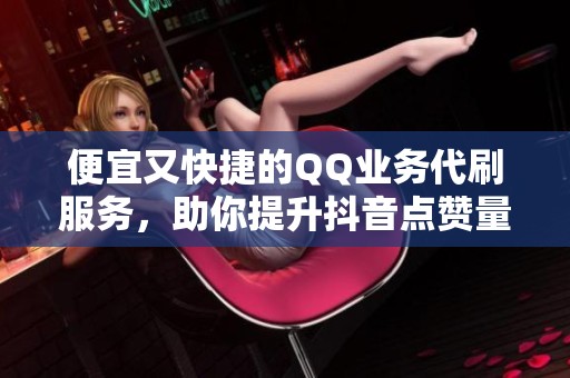 便宜又快捷的QQ业务代刷服务，助你提升抖音点赞量