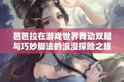 芭芭拉在游戏世界舞动双腿与巧妙脚法的浪漫探险之旅