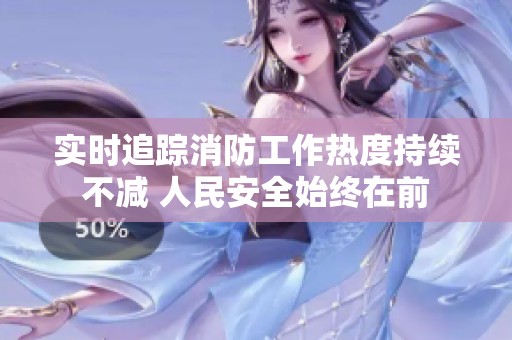 实时追踪消防工作热度持续不减 人民安全始终在前