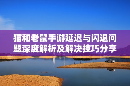猫和老鼠手游延迟与闪退问题深度解析及解决技巧分享