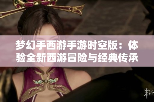 梦幻手西游手游时空版：体验全新西游冒险与经典传承的融合之旅