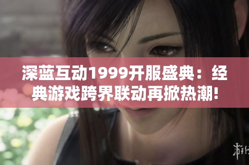 深蓝互动1999开服盛典：经典游戏跨界联动再掀热潮!