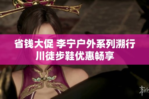 省钱大促 李宁户外系列溯行川徒步鞋优惠畅享