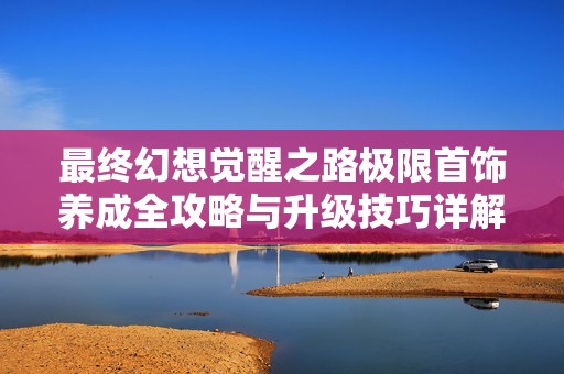 最终幻想觉醒之路极限首饰养成全攻略与升级技巧详解