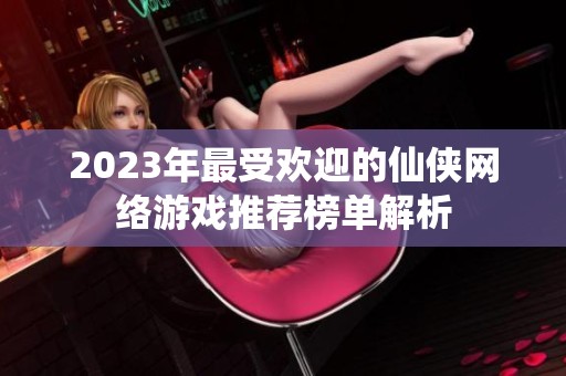 2023年最受欢迎的仙侠网络游戏推荐榜单解析
