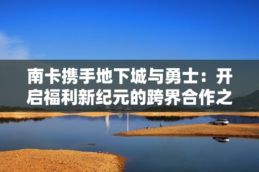 南卡携手地下城与勇士：开启福利新纪元的跨界合作之旅