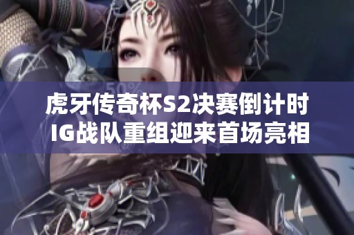虎牙传奇杯S2决赛倒计时 IG战队重组迎来首场亮相