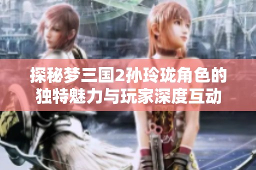 探秘梦三国2孙玲珑角色的独特魅力与玩家深度互动