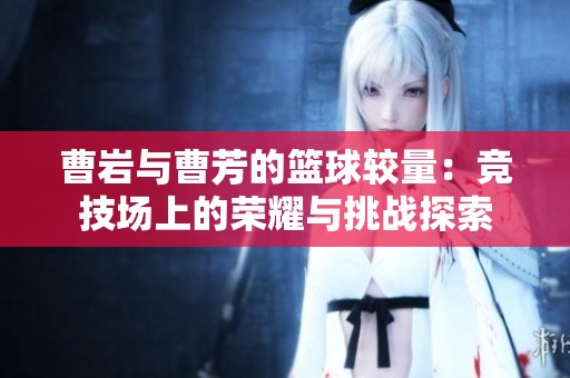 曹岩与曹芳的篮球较量：竞技场上的荣耀与挑战探索