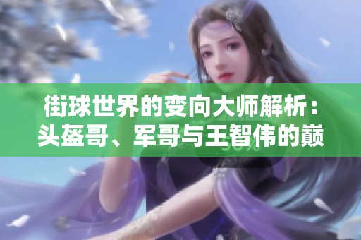 街球世界的变向大师解析：头盔哥、军哥与王智伟的巅峰技艺展现