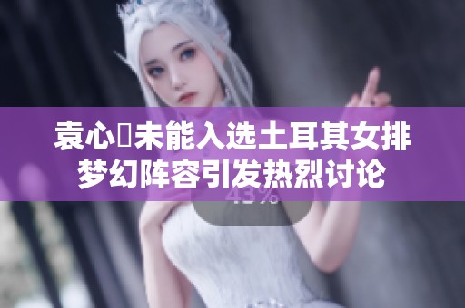 袁心玥未能入选土耳其女排梦幻阵容引发热烈讨论