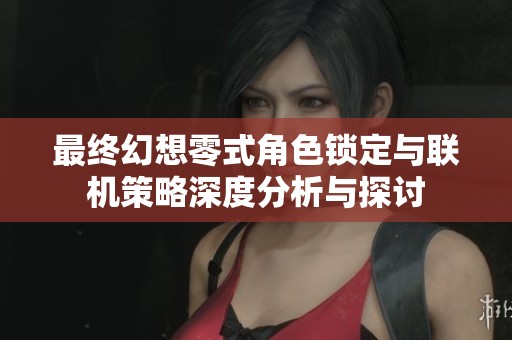 最终幻想零式角色锁定与联机策略深度分析与探讨