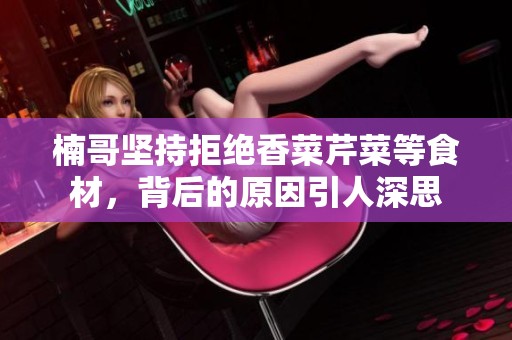 楠哥坚持拒绝香菜芹菜等食材，背后的原因引人深思
