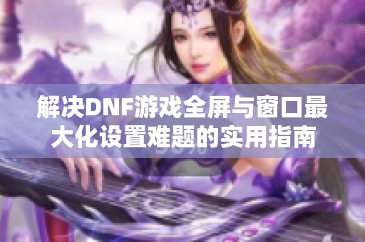 解决DNF游戏全屏与窗口最大化设置难题的实用指南
