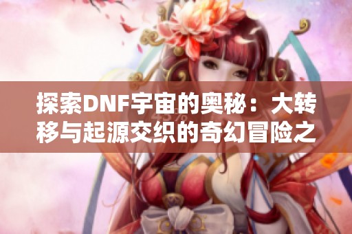 探索DNF宇宙的奥秘：大转移与起源交织的奇幻冒险之旅