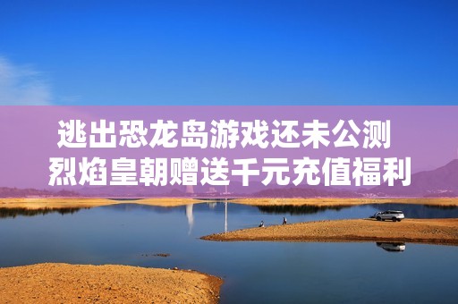 逃出恐龙岛游戏还未公测 烈焰皇朝赠送千元充值福利活动开启