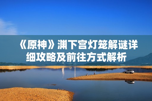 《原神》渊下宫灯笼解谜详细攻略及前往方式解析