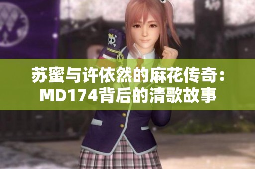 苏蜜与许依然的麻花传奇：MD174背后的清歌故事