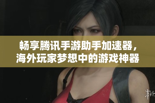 畅享腾讯手游助手加速器，海外玩家梦想中的游戏神器